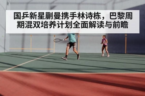 国乒新星蒯曼携手林诗栋，巴黎周期混双培养计划全面解读与前瞻