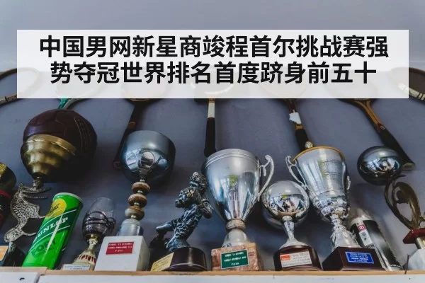 中国男网新星商竣程首尔挑战赛强势夺冠世界排名首度跻身前五十